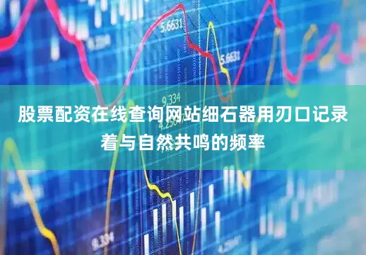 股票配资在线查询网站细石器用刃口记录着与自然共鸣的频率