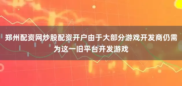 郑州配资网炒股配资开户由于大部分游戏开发商仍需为这一旧平台开发游戏
